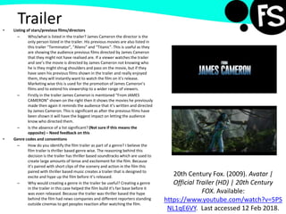 Trailer• Listing of stars/previous films/directors
– Who/what is listed in the trailer? James Cameron the director is the
only person listed in the trailer. His previous movies are also listed in
this trailer “Terminator”, “Aliens” and “Titanic”. This is useful as they
are showing the audience previous films directed by James Cameron
that they might not have realised are. If a viewer watches the trailer
and see’s the movie is directed by James Cameron not knowing who
he is they might shrug shoulders and pass on the movie, but if they
have seen his previous films shown in the trailer and really enjoyed
them, they will instantly want to watch the film on it’s release.
Marketing wise this is used for the promotion of James Cameron’s
films and to extend his viewership to a wider range of viewers.
– Firstly in the trailer James Cameron is mentioned “From JAMES
CAMERON” shown on the right then it shows the movies he previously
made then again it reminds the audience that it’s written and directed
by James Cameron. This is significant as after the previous films have
been shown it will have the biggest impact on letting the audience
know who directed them.
– Is the absence of a list significant? (Not sure if this means the
opposite) – Need feedback on this
• Genre codes and conventions
– How do you identify the film trailer as part of a genre? I believe the
film trailer is thriller based genre wise. The reasoning behind this
decision is the trailer has thriller based soundtracks which are used to
create large amounts of tense and excitement for the film. Because
it’s paired with short clips of the scenery and action in the film this
paired with thriller based music creates a trailer that is designed to
excite and hype up the film before it’s released.
– Why would creating a genre in the trailer be useful? Creating a genre
in the trailer in this case helped the film build it’s fan base before it
was even released. Because the trailer was thriller based the hype
behind the film had news companies and different reporters standing
outside cinemas to get peoples reaction after watching the film.
20th Century Fox. (2009). Avatar |
Official Trailer (HD) | 20th Century
FOX. Available:
https://www.youtube.com/watch?v=5PS
NL1qE6VY. Last accessed 12 Feb 2018.
 