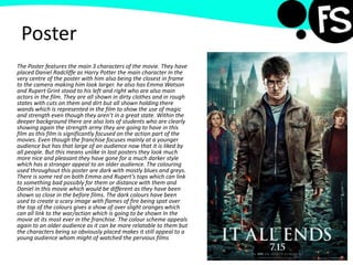 Poster
The Poster features the main 3 characters of the movie. They have
placed Daniel Radcliffe as Harry Potter the main character In the
very centre of the poster with him also being the closest in frame
to the camera making him look larger. he also has Emma Watson
and Rupert Grint stood to his left and right who are also main
actors in the film. They are all shown in dirty clothes and in rough
states with cuts on them and dirt but all shown holding there
wands which is represented in the film to show the use of magic
and strength even though they aren’t in a great state. Within the
deeper background there are also lots of students who are clearly
showing again the strength army they are going to have in this
film as this film is significantly focused on the action part of the
movies. Even though the franchise focuses mainly at a younger
audience but has that large of an audience now that it is liked by
all people. But this means unlike in last posters they look much
more nice and pleasant they have gone for a much darker style
which has a stronger appeal to an older audience. The colouring
used throughout this poster are dark with mostly blues and greys.
There is some red on both Emma and Rupert’s tops which can link
to something bad possibly for them or distance with them and
Daniel in this movie which would be different as they have been
shown so close in the before films. The dark colours have been
used to create a scary image with flames of fire being spat over
the top of the colours gives a show of over slight oranges which
can all link to the war/action which is going to be shown In the
movie at its most ever in the franchise. The colour scheme appeals
again to an older audience as it can be more relatable to them but
the characters being so obviously placed makes it still appeal to a
young audience whom might of watched the pervious films
 