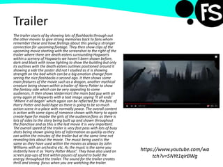 Trailer
The trailer starts of by showing lots of flashbacks through out
the other movies to give strong memories back to fans whom
remember these and have feelings about this giving a stronger
connection for upcoming footage. They then show clips of the
upcoming movie starting with the screenshot to the right of the
trailer where there are death eaters surrounding Hogwarts
within a scenery of Hogwarts we haven't been shown before,
dark and black with know lighting to show the building but only
its outlines with the death eaters outlines positioned around it
showing a side the poster did not I studied as it is showing
strength on the bad which can be a big emotion change from
seeing the nice flashbacks a second ago. It then shows some
main features of the movie such as a dragon, another mythical
creature being shown within a trailer of Harry Potter to show
the fantasy side which can be very appealing to some
audiences. It then shows Voldermort the main bad guy with an
army again at Hogwarts with a text image saying ‘It all ends’
‘Where it all began’ which again can be reflected for the fans of
Harry Potter and build hype as there is going to be so much
action scene in a place with normally peace. The overall content
is action with some signs of romance shown with Harry to again
create hype for maybe the girls of the audience/fans as there is
lots of sides to the story being built up and shown throughout
the franchise and as this is the last movie it is very important.
The overall speed of the trailer is very fast pass with lots of busy
shots being shown giving lots of information as quickly as they
can within the minutes of the trailer but at the same time not
revealing lots about the movie. The music being used is the
same as they have used within the movies as always by John
Williams with an orchestra etc. As the music is the same you
instantly here it as ‘Harry Potter Music’. They have also used on
screen pop-ups of text within pauses of sound to build the
energy throughout the trailer. The sound for the trailer creates
thrill and strong focus when you are watching the trailer.
https://www.youtube.com/wa
tch?v=5NYt1qirBWg
 