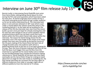 Interview on June 30th film release July 15th
Bonnie Laufer is interviewing Daniel Radcliffe main actor
from Harry Potter, talking/asking Daniel about his time
during the film and some questions which have been asked
by many fans. As Daniel originates from London he has a
very posh easy going accent which brings a wider audience
as he can be easily understood by all. The interview took
place in June and was released on 30th June which is just
under a month before the release of the film which is the
marketing behind it. As the hype will be building for the
release of the film by interview main stars from the movie
builds up even more pre-hype for already existing fans and
for new fans who will get to see an action packed/ intense
emotional drama which has not been scene that much
before within the films which Daniel talks about within the
interview. The reason for Daniel being chosen for the
interview is he is the main image of the movie as for many
people they have seen him grow up during the course of
the 10 years making of the movie there has been lots of
change for both actor and audience with almost a
gathering/family built as the fans as it has been growing for
so long. Over the time of Daniels making of the films he has
built fan base much bigger then just the fans from the
movie but as a growth on his social media such as twitter
he has founded people from outside the franchise making
references to ‘Daniel Radcliffe all link back and most likely
eventually see the Harry Potter things he is doing (a tweet
about him on stage for the next movie or modelling etc). By
then doing interviews etc increases this fan base again as
different audiences from older or younger might see on
different platforms from the internet to TV shows. https://www.youtube.com/wa
tch?v=hqkXKPgzTnA
 