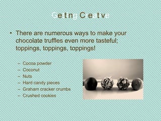 Getting Creative

• There are numerous ways to make your
  chocolate truffles even more tasteful;
  toppings, toppings, toppings!

  –   Cocoa powder
  –   Coconut
  –   Nuts
  –   Hard candy pieces
  –   Graham cracker crumbs
  –   Crushed cookies
 