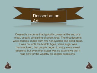 Dessert as an
                Art

 Dessert is a course that typically comes at the end of a
 meal, usually consisting of sweet food. The first desserts
were candies, made from raw honeycomb and dried dates.
    It was not until the Middle Ages, when sugar was
  manufactured, that people began to enjoy more sweet
  desserts, but even then sugar was so expensive that it
      was only for the wealthy on special occasions.
 