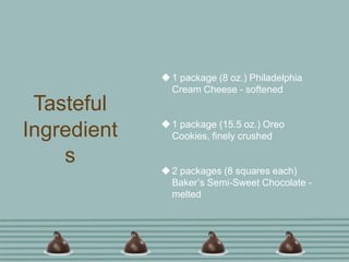  1 package (8 oz.) Philadelphia
               Cream Cheese - softened
 Tasteful
              1 package (15.5 oz.) Oreo
Ingredient     Cookies, finely crushed

    s
              2 packages (8 squares each)
               Baker’s Semi-Sweet Chocolate -
               melted
 