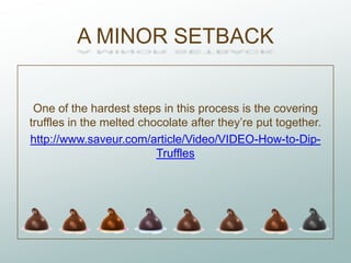 A MINOR SETBACK


 One of the hardest steps in this process is the covering
truffles in the melted chocolate after they’re put together.
http://www.saveur.com/article/Video/VIDEO-How-to-Dip-
                          Truffles
 