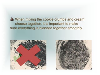 D
o
n’
t

G       When mixing the cookie crumbs and cream
e       cheese together, it is important to make
t
     sure everything is blended together smoothly.
D
I
s
c




     ✓
o
u
r
a
g
e
d
 !
 