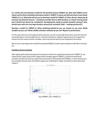 2.2. (a) We will next develop a model for the donated amount (TARGET_D). Note that TARGET_D has
valuesonlyforthose individualswhodonors(thatis,TARGET_D valuesare definedonlyforcaseswhere
TARGET_B is 1). What data will you use to developa model for TARGET_D? (Non-donors,obviously,do
not have any donationamount -- shouldyou considerthese as $0.0 donation,or impute missingvalues
here? Should non-donors be included for developing the model to predict donation amount? Also,
should cases with rare very large donation amounts be excluded? [Hah! – leading questions]
Develop a model for TARGET_D. What modeling method do you use (report on any one). Which
variables do you use? What variable selection methods do you use? Report on performance.
For the caseswithrare verylarge donationamounts,we will notexclude thesecasesaswe will lose out
on predictingourmostvaluable donors.Andthesedonationsmightbe large because of asupportive
reasonfromthe valuesof othervariables.Hence we didnotwanttolose ImportantInformation.
We will use linearRegressionmodelforpredictedTARGET_Dwitha splitvalidationof 60-40 on the data
set.
Variable selectionmethods
Afterapplyingthe datacleaningandmissingvalue treatmentasappliedondatasetforTARGET_B, we
lookedatthe scatter plotsof the independentvariablesagainstTARGET_Dandeliminatedthose
variablesthatdid notshowany significanttrendand/orrelationshipwithTARGET_D. Givenbelow are a
fewvariablesthatwe have selectedforregressionmodellingforTarget-Dandtheirscatterplotswith
Target D.
Fig.1 RAMNT_18 vs TARGET_D
 