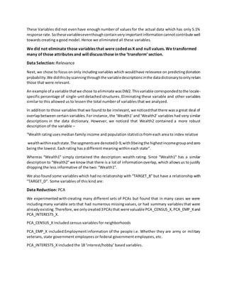 These Variables did not even have enough number of values for the actual data which has only 5.1%
response rate. Sothese variableseventhoughcontainveryimportantinformationcannotcontribute well
towards creating a good model. Hence we eliminated all these variables.
We did not eliminate those variables that were coded as X and null values. We transformed
many of those attributes and will discuss those in the ‘transform’ section.
Data Selection: Relevance
Next, we chose to focus on only including variables which wouldhave relevance on predictingdonation
probability.We didthisbyscanningthroughthe variabledescriptionsinthe datadictionarytoonlyretain
those that were relevant.
An example of a variable thatwe chose to eliminate wasDW2. Thisvariable correspondedtothe locale-
specific percentage of single-unit detached structures. Eliminating these variable and other variables
similar to this allowed us to lessen the total number of variables that we analyzed.
In addition to those variables that we found to be irrelevant, we noticedthat there was a great deal of
overlap between certain variables. For instance, the ‘Wealth1’ and ‘Wealth2’ variables had very similar
descriptions in the data dictionary. However, we noticed that Wealth2 contained a more robust
description of the variable –
“Wealth rating uses median family income and population statistics from each area to index relative
wealthwithineachstate.The segmentsare denoted0-9,with9beingthe highestincomegroupandzero
being the lowest. Each rating has a different meaning within each state”.
Whereas “Wealth1” simply contained the description: wealth rating. Since “Wealth1” has a similar
description to “Wealth2” we know that there is a lot of information overlap, which allows us to justify
dropping the less informative of the two: “Wealth1”.
We also found some variables which had no relationship with “TARGET_B” but have a relationship with
“TARGET_D”. Some variables of this kind are:
Data Reduction: PCA
We experimented with creating many different sets of PCAs but found that in many cases we were
including many variable sets that had numerous missing values, or had summary variables that were
alreadyexisting.Therefore,we onlycreated3PCAsthat were valuable PCA_CENSUS_X,PCA_EMP_Xand
PCA_INTERESTS_X.
PCA_CENSUS_X included census variables for neighborhoods
PCA_EMP_X included Employment information of the people i.e. Whether they are army or military
veterans, state government employees or federal government employees, etc.
PCA_INTERESTS_X included the 18 ‘interest/hobby’ based variables.
 