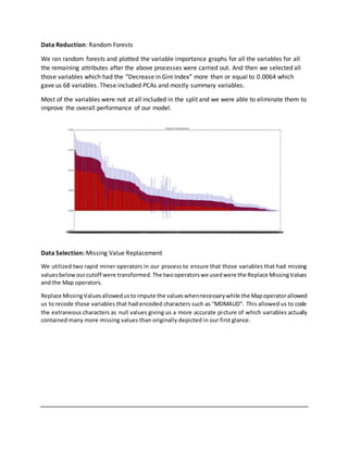 Data Reduction: Random Forests
We ran random forests and plotted the variable importance graphs for all the variables for all
the remaining attributes after the above processes were carried out. And then we selected all
those variables which had the “Decrease in Gini Index” more than or equal to 0.0064 which
gave us 68 variables. These included PCAs and mostly summary variables.
Most of the variables were not at all included in the split and we were able to eliminate them to
improve the overall performance of our model.
Data Selection: Missing Value Replacement
We utilized two rapid miner operators in our process to ensure that those variables that had missing
valuesbelowourcutoff were transformed.The twooperatorswe usedwere the Replace MissingValues
and the Map operators.
Replace MissingValuesallowedustoimpute the valueswhennecessarywhile the Mapoperatorallowed
us to recode those variables that had encoded characters such as “MDMAUD”. This allowed us to code
the extraneous characters as null values giving us a more accurate picture of which variables actually
contained many more missing values than originally depicted in our first glance.
 