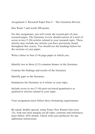 Assignment 3: Research Paper Part 2 – The Literature Review
Due Week 7 and worth 200 points
For this assignment, you will create the second part of your
research paper. The literature review should consist of a total of
seven to ten (7-10) articles related to your research topic. These
articles may include any articles you have previously found
throughout this course. You should use the headings below for
the sections of your paper.
Write a three to four (3-4) page paper in which you:
Identify two to three (2-3) common themes in the literature.
Contrast the findings and results of the literature.
Identify gaps in the literature.
Summarize the literature as it relates to your topic.
Include seven to ten (7-10) peer-reviewed quantitative or
qualitative articles related to your topic.
Your assignment must follow these formatting requirements:
Be typed, double spaced, using Times New Roman font (size
12), with one-inch margins on all sides; citations and references
must follow APA format. Check with your professor for any
additional instructions.
 