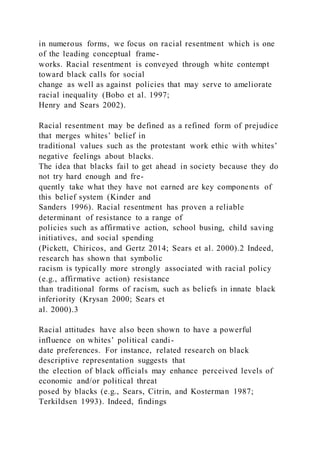 in numerous forms, we focus on racial resentment which is one
of the leading conceptual frame-
works. Racial resentment is conveyed through white contempt
toward black calls for social
change as well as against policies that may serve to ameliorate
racial inequality (Bobo et al. 1997;
Henry and Sears 2002).
Racial resentment may be defined as a refined form of prejudice
that merges whites’ belief in
traditional values such as the protestant work ethic with whites’
negative feelings about blacks.
The idea that blacks fail to get ahead in society because they do
not try hard enough and fre-
quently take what they have not earned are key components of
this belief system (Kinder and
Sanders 1996). Racial resentment has proven a reliable
determinant of resistance to a range of
policies such as affirmative action, school busing, child saving
initiatives, and social spending
(Pickett, Chiricos, and Gertz 2014; Sears et al. 2000).2 Indeed,
research has shown that symbolic
racism is typically more strongly associated with racial policy
(e.g., affirmative action) resistance
than traditional forms of racism, such as beliefs in innate black
inferiority (Krysan 2000; Sears et
al. 2000).3
Racial attitudes have also been shown to have a powerful
influence on whites’ political candi-
date preferences. For instance, related research on black
descriptive representation suggests that
the election of black officials may enhance perceived levels of
economic and/or political threat
posed by blacks (e.g., Sears, Citrin, and Kosterman 1987;
Terkildsen 1993). Indeed, findings
 