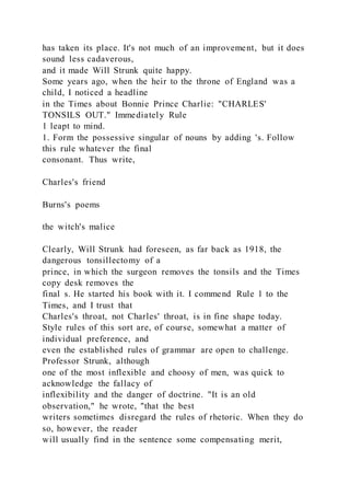 has taken its place. It's not much of an improvement, but it does
sound less cadaverous,
and it made Will Strunk quite happy.
Some years ago, when the heir to the throne of England was a
child, I noticed a headline
in the Times about Bonnie Prince Charlie: "CHARLES'
TONSILS OUT." Immediately Rule
1 leapt to mind.
1. Form the possessive singular of nouns by adding 's. Follow
this rule whatever the final
consonant. Thus write,
Charles's friend
Burns's poems
the witch's malice
Clearly, Will Strunk had foreseen, as far back as 1918, the
dangerous tonsillectomy of a
prince, in which the surgeon removes the tonsils and the Times
copy desk removes the
final s. He started his book with it. I commend Rule 1 to the
Times, and I trust that
Charles's throat, not Charles' throat, is in fine shape today.
Style rules of this sort are, of course, somewhat a matter of
individual preference, and
even the established rules of grammar are open to challenge.
Professor Strunk, although
one of the most inflexible and choosy of men, was quick to
acknowledge the fallacy of
inflexibility and the danger of doctrine. "It is an old
observation," he wrote, "that the best
writers sometimes disregard the rules of rhetoric. When they do
so, however, the reader
will usually find in the sentence some compensating merit,
 