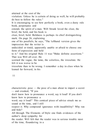 attained at the cost of the
violation. Unless he is certain of doing as well, he will probably
do best to follow the rules."
It is encouraging to see how perfectly a book, even a dusty rule
book, perpetuates and
extends the spirit of a man. Will Strunk loved the clear, the
brief, the bold, and his book is
clear, brief, bold. Boldness is perhaps its chief distinguishing
mark. On page 26, explaining
one of his parallels, he says, "The lefthand version gives the
impression that the writer is
undecided or timid, apparently unable or afraid to choose one
form of expression and hold
to it." And his original Rule 11 was "Make definite assertions."
That was Will all over. He
scorned the vague, the tame, the colorless, the irresolute. He
felt it was worse to be
irresolute than to be wrong. I remember a day in class when he
leaned far forward, in his
11
characteristic pose — the pose of a man about to impart a secret
— and croaked, "If you
don't know how to pronounce a word, say it loud! If you don't
know how to pronounce a
word, say it loud!" This comical piece of advice struck me as
sound at the time, and I still
respect it. Why compound ignorance with inaudibility? Why run
and hide?
All through The Elements of Style one finds evidences of the
author's deep sympathy for
the reader. Will felt that the reader was in serious trouble most
of the time, floundering in a
 