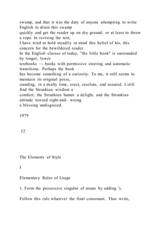 swamp, and that it was the duty of anyone attempting to write
English to drain this swamp
quickly and get the reader up on dry ground, or at least to throw
a rope. In revising the text,
I have tried to hold steadily in mind this belief of his, this
concern for the bewildered reader.
In the English classes of today, "the little book" is surrounded
by longer, lower
textbooks — books with permissive steering and automatic
transitions. Perhaps the book
has become something of a curiosity. To me, it still seems to
maintain its original poise,
standing, in a drafty time, erect, resolute, and assured. I still
find the Strunkian wisdom a
comfort, the Strunkian humor a delight, and the Strunkian
attitude toward right-and- wrong
a blessing undisguised.
1979
12
The Elements of Style
I
Elementary Rules of Usage
1. Form the possessive singular of nouns by adding 's.
Follow this rule whatever the final consonant. Thus write,
 