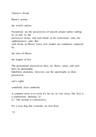 Charles's friend
Burns's poems
the witch's malice
Exceptions are the possessives of ancient proper names ending
in -es and -is, the
possessive Jesus', and such forms as for conscience' sake, for
righteousness' sake. But
such forms as Moses' Laws, Isis' temple are commonly replaced
by
the laws of Moses
the temple of Isis
The pronominal possessives hers, its, theirs, yours, and ours
have no apostrophe.
Indefinite pronouns, however, use the apostrophe to show
possession.
one's rights
somebody else's umbrella
A common error is to write it's for its, or vice versa. The first is
a contraction, meaning "it
is." The second is a possessive.
It's a wise dog that scratches its own fleas.
13
 
