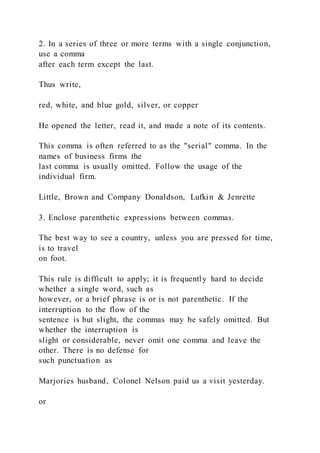 2. In a series of three or more terms with a single conjunction,
use a comma
after each term except the last.
Thus write,
red, white, and blue gold, silver, or copper
He opened the letter, read it, and made a note of its contents.
This comma is often referred to as the "serial" comma. In the
names of business firms the
last comma is usually omitted. Follow the usage of the
individual firm.
Little, Brown and Company Donaldson, Lufkin & Jenrette
3. Enclose parenthetic expressions between commas.
The best way to see a country, unless you are pressed for time,
is to travel
on foot.
This rule is difficult to apply; it is frequently hard to decide
whether a single word, such as
however, or a brief phrase is or is not parenthetic. If the
interruption to the flow of the
sentence is but slight, the commas may be safely omitted. But
whether the interruption is
slight or considerable, never omit one comma and leave the
other. There is no defense for
such punctuation as
Marjories husband, Colonel Nelson paid us a visit yesterday.
or
 