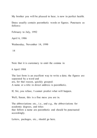 My brother you will be pleased to hear, is now in perfect health.
Dates usually contain parenthetic words or figures. Punctuate as
follows:
February to July, 1992
April 6, 1986
Wednesday, November 14, 1990
14
Note that it is customary to omit the comma in
6 April 1988
The last form is an excellent way to write a date; the figures are
separated by a word and
are, for that reason, quickly grasped.
A name or a title in direct address is parenthetic.
If, Sir, you refuse, I cannot predict what will happen.
Well, Susan, this is a fine mess you are in.
The abbreviations etc., i.e., and e.g., the abbreviations for
academic degrees, and titles
that follow a name are parenthetic and should be punctuated
accordingly.
Letters, packages, etc., should go here.
 