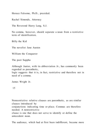 Horace Fulsome, Ph.D., presided.
Rachel Simonds, Attorney
The Reverend Harry Lang, S.J.
No comma, however, should separate a noun from a restrictive
term of identification.
Billy the Kid
The novelist Jane Austen
William the Conqueror
The poet Sappho
Although Junior, with its abbreviation Jr., has commonly been
regarded as parenthetic,
logic suggests that it is, in fact, restrictive and therefore not in
need of a comma.
James Wright Jr.
15
Nonrestrictive relative clauses are parenthetic, as are similar
clauses introduced by
conjunctions indicating time or place. Commas are therefore
needed. A nonrestrictive
clause is one that does not serve to identify or define the
antecedent noun.
The audience, which had at first been indifferent, became more
 