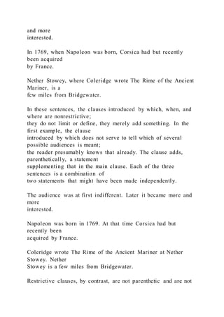 and more
interested.
In 1769, when Napoleon was born, Corsica had but recently
been acquired
by France.
Nether Stowey, where Coleridge wrote The Rime of the Ancient
Mariner, is a
few miles from Bridgewater.
In these sentences, the clauses introduced by which, when, and
where are nonrestrictive;
they do not limit or define, they merely add something. In the
first example, the clause
introduced by which does not serve to tell which of several
possible audiences is meant;
the reader presumably knows that already. The clause adds,
parenthetically, a statement
supplementing that in the main clause. Each of the three
sentences is a combination of
two statements that might have been made independently.
The audience was at first indifferent. Later it became more and
more
interested.
Napoleon was born in 1769. At that time Corsica had but
recently been
acquired by France.
Coleridge wrote The Rime of the Ancient Mariner at Nether
Stowey. Nether
Stowey is a few miles from Bridgewater.
Restrictive clauses, by contrast, are not parenthetic and are not
 
