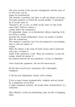 The early records of the city have disappeared, and the story of
its first years can no
longer be reconstructed.
The situation is perilous, but there is still one chance of escape.
Two-part sentences of which the second member is introduced
by as (in the sense of
"because"), for, or, nor, or while (in the sense of "and at the
same time") likewise require a
comma before the conjunction.
If a dependent clause, or an introductory phrase requiring to be
set off by a comma,
precedes the second independent clause, no comma is needed
after the conjunction.
The situation is perilous, but if we are prepared to act promptly,
there is still one chance of
escape.
When the subject is the same for both clauses and is expressed
only once, a comma is
useful if the connective is but. When the connective is and, the
comma should be omitted if
the relation between the two statements is close or immediate.
I have heard the arguments, but am still unconvinced.
He has had several years' experience and is thoroughly
competent.
5. Do not join independent clauses with a comma.
If two or more clauses grammatically complete and not joined
by a conjunction are to form
a single compound sentence, the proper mark of punctuation is a
semicolon.
Mary Shelley's works are entertaining; they are full of engaging
ideas.
 