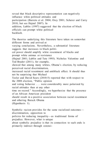reveal that black descriptive representation can negatively
influence white political attitudes and
participation (Barreto et al. 2004; Orey 2001; Scherer and Curry
2010; but see Hajnal 2007). In
addition, Lublin (1997) suggested that the election of black
officials can prompt white political
backlash.
The theories underlying this literature have taken on somewhat
different forms and arrived at
varying conclusions. Nevertheless, a substantial literature
suggests that increases in black politi-
cal power should amplify white resentment of blacks and
prompt white animus or resistance
(Hajnal 2001; Lublin and Tate 1995). Nicholas Valentino and
Ted Brader (2011), for example,
showed that among many whites, Obama’s election, by reducing
perceived racial discrimination,
increased racial resentment and antiblack affect. It should thus
not be surprising that Michael
Tesler and David Sears (2010:5) reported that with respect to
the 2008 election, “Public opinion
and voting behavior . . . were considerably more polarized by
racial attitudes than at any other
time on record.” Accordingly, we hypothesize that the presence
of an African American president
should result in a positive association between racial resentment
and othering Barack Obama
(Hypothesis 1).
Symbolic racism provides for the same racialized outcomes —
discrimination, opposition to
policies for reducing inequality—as traditional forms of
prejudice. However, what is unique
about symbolic prejudice is that its connection to such ends is
primarily indirect through ostensi-
 