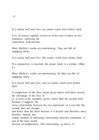 17
It is nearly half past five; we cannot reach town before dark.
It is, of course, equally correct to write each of these as two
sentences, replacing the
semicolons with periods.
Mary Shelley's works are entertaining. They are full of
engaging ideas.
It is nearly half past five. We cannot reach town before dark.
If a conjunction is inserted, the proper mark is a comma. (Rule
4.)
Mary Shelley's works are entertaining, for they are full of
engaging ideas.
It is nearly half past five, and we cannot reach town before
dark.
A comparison of the three forms given above will show clearly
the advantage of the first. It
is, at least in the examples given, better than the second form
because it suggests the
close relationship between the two statements in a way that the
second does not attempt,
and better than the third because it is briefer and therefore more
forcible. Indeed, this
simple method of indicating relationship between statements is
one of the most useful
devices of composition. The relationship, as above, is
 