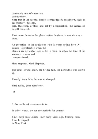 commonly one of cause and
consequence.
Note that if the second clause is preceded by an adverb, such as
accordingly, besides,
then, therefore, or thus, and not by a conjunction, the semicolon
is still required.
I had never been in the place before; besides, it was dark as a
tomb.
An exception to the semicolon rule is worth noting here. A
comma is preferable when the
clauses are very short and alike in form, or when the tone of the
sentence is easy and
conversational.
Man proposes, God disposes.
The gates swung apart, the bridge fell, the portcullis was drawn
up.
I hardly knew him, he was so changed.
Here today, gone tomorrow.
18
6. Do not break sentences in two.
In other words, do not use periods for commas.
I met them on a Cunard liner many years ago. Coming home
from Liverpool
to New York.
 