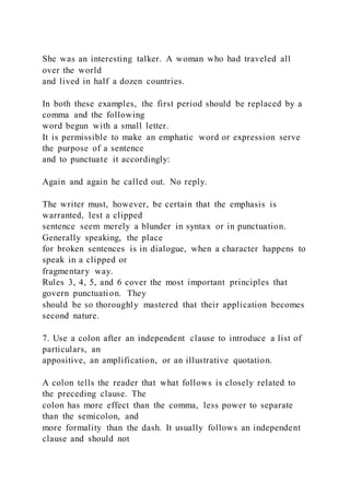 She was an interesting talker. A woman who had traveled all
over the world
and lived in half a dozen countries.
In both these examples, the first period should be replaced by a
comma and the following
word begun with a small letter.
It is permissible to make an emphatic word or expression serve
the purpose of a sentence
and to punctuate it accordingly:
Again and again he called out. No reply.
The writer must, however, be certain that the emphasis is
warranted, lest a clipped
sentence seem merely a blunder in syntax or in punctuation.
Generally speaking, the place
for broken sentences is in dialogue, when a character happens to
speak in a clipped or
fragmentary way.
Rules 3, 4, 5, and 6 cover the most important principles that
govern punctuation. They
should be so thoroughly mastered that their application becomes
second nature.
7. Use a colon after an independent clause to introduce a list of
particulars, an
appositive, an amplification, or an illustrative quotation.
A colon tells the reader that what follows is closely related to
the preceding clause. The
colon has more effect than the comma, less power to separate
than the semicolon, and
more formality than the dash. It usually follows an independent
clause and should not
 