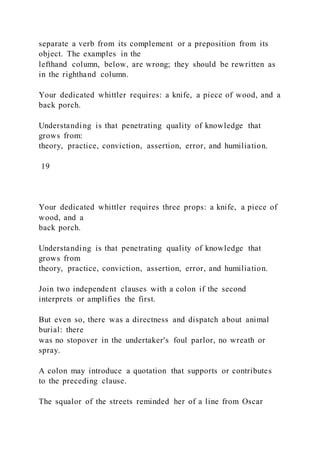 separate a verb from its complement or a preposition from its
object. The examples in the
lefthand column, below, are wrong; they should be rewritten as
in the righthand column.
Your dedicated whittler requires: a knife, a piece of wood, and a
back porch.
Understanding is that penetrating quality of knowledge that
grows from:
theory, practice, conviction, assertion, error, and humiliation.
19
Your dedicated whittler requires three props: a knife, a piece of
wood, and a
back porch.
Understanding is that penetrating quality of knowledge that
grows from
theory, practice, conviction, assertion, error, and humiliation.
Join two independent clauses with a colon if the second
interprets or amplifies the first.
But even so, there was a directness and dispatch about animal
burial: there
was no stopover in the undertaker's foul parlor, no wreath or
spray.
A colon may introduce a quotation that supports or contributes
to the preceding clause.
The squalor of the streets reminded her of a line from Oscar
 