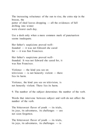 The increasing reluctance of the sun to rise, the extra nip in the
breeze, the
patter of shed leaves dropping — all the evidences of fall
drifting into winter
were clearer each day.
Use a dash only when a more common mark of punctuation
seems inadequate.
Her father's suspicions proved well-
founded — it was not Edward she cared
for — it was San Francisco.
Her father's suspicions proved well-
founded. It was not Edward she cared for, it
was San Francisco.
Violence — the kind you see on
television — is not honestly violent — there
lies its harm.
Violence, the kind you see on television, is
not honestly violent. There lies its harm.
9. The number of the subject determines the number of the verb.
Words that intervene between subject and verb do not affect the
number of the verb.
The bittersweet flavor of youth — its trials,
its joys, its adventures, its challenges — are
not soon forgotten.
The bittersweet flavor of youth — its trials,
its joys, its adventures, its challenges — is
 