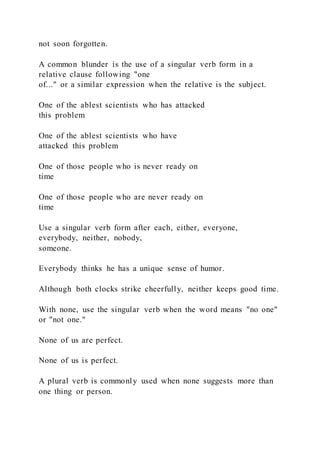 not soon forgotten.
A common blunder is the use of a singular verb form in a
relative clause following "one
of..." or a similar expression when the relative is the subject.
One of the ablest scientists who has attacked
this problem
One of the ablest scientists who have
attacked this problem
One of those people who is never ready on
time
One of those people who are never ready on
time
Use a singular verb form after each, either, everyone,
everybody, neither, nobody,
someone.
Everybody thinks he has a unique sense of humor.
Although both clocks strike cheerfully, neither keeps good time.
With none, use the singular verb when the word means "no one"
or "not one."
None of us are perfect.
None of us is perfect.
A plural verb is commonly used when none suggests more than
one thing or person.
 
