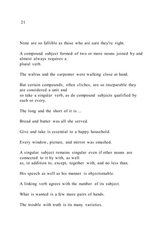 21
None are so fallible as those who are sure they're right.
A compound subject formed of two or more nouns joined by and
almost always requires a
plural verb.
The walrus and the carpenter were walking close at hand.
But certain compounds, often cliches, are so inseparable they
are considered a unit and
so take a singular verb, as do compound subjects qualified by
each or every.
The long and the short of it is ...
Bread and butter was all she served.
Give and take is essential to a happy household.
Every window, picture, and mirror was smashed.
A singular subject remains singular even if other nouns are
connected to it by with, as well
as, in addition to, except, together with, and no less than.
His speech as well as his manner is objectionable.
A linking verb agrees with the number of its subject.
What is wanted is a few more pairs of hands.
The trouble with truth is its many varieties.
 