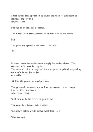 Some nouns that appear to be plural are usually construed as
singular and given a
singular verb.
Politics is an art, not a science.
The Republican Headquarters is on this side of the tracks.
But
The general's quarters are across the river.
22
In these cases the writer must simply learn the idioms. The
contents of a book is singular.
The contents of a jar may be either singular or plural, depending
on what's in the jar — jam
or marbles.
10. Use the proper case of pronoun.
The personal pronouns, as well as the pronoun who, change
form as they function as
subject or object.
Will Jane or he be hired, do you think?
The culprit, it turned out, was he.
We heavy eaters would rather walk than ride.
Who knocks?
 