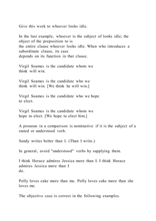Give this work to whoever looks idle.
In the last example, whoever is the subject of looks idle; the
object of the preposition to is
the entire clause whoever looks idle. When who introduces a
subordinate clause, its case
depends on its function in that clause.
Virgil Soames is the candidate whom we
think will win.
Virgil Soames is the candidate who we
think will win. [We think he will win.]
Virgil Soames is the candidate who we hope
to elect.
Virgil Soames is the candidate whom we
hope to elect. [We hope to elect him.]
A pronoun in a comparison is nominative if it is the subject of a
stated or understood verb.
Sandy writes better than I. (Than I write.)
In general, avoid "understood" verbs by supplying them.
I think Horace admires Jessica more than I. I think Horace
admires Jessica more than I
do.
Polly loves cake more than me. Polly loves cake more than she
loves me.
The objective case is correct in the following examples.
 