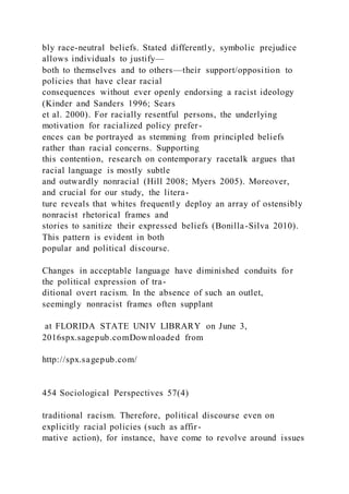 bly race-neutral beliefs. Stated differently, symbolic prejudice
allows individuals to justify—
both to themselves and to others—their support/opposition to
policies that have clear racial
consequences without ever openly endorsing a racist ideology
(Kinder and Sanders 1996; Sears
et al. 2000). For racially resentful persons, the underlying
motivation for racialized policy prefer-
ences can be portrayed as stemming from principled beliefs
rather than racial concerns. Supporting
this contention, research on contemporary racetalk argues that
racial language is mostly subtle
and outwardly nonracial (Hill 2008; Myers 2005). Moreover,
and crucial for our study, the litera-
ture reveals that whites frequentl y deploy an array of ostensibly
nonracist rhetorical frames and
stories to sanitize their expressed beliefs (Bonilla-Silva 2010).
This pattern is evident in both
popular and political discourse.
Changes in acceptable language have diminished conduits for
the political expression of tra-
ditional overt racism. In the absence of such an outlet,
seemingly nonracist frames often supplant
at FLORIDA STATE UNIV LIBRARY on June 3,
2016spx.sagepub.comDownloaded from
http://spx.sagepub.com/
454 Sociological Perspectives 57(4)
traditional racism. Therefore, political discourse even on
explicitly racial policies (such as affir-
mative action), for instance, have come to revolve around issues
 