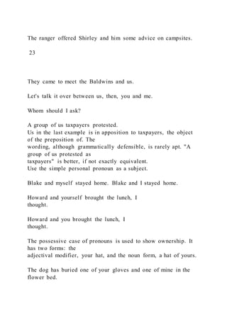 The ranger offered Shirley and him some advice on campsites.
23
They came to meet the Baldwins and us.
Let's talk it over between us, then, you and me.
Whom should I ask?
A group of us taxpayers protested.
Us in the last example is in apposition to taxpayers, the object
of the preposition of. The
wording, although grammatically defensible, is rarely apt. "A
group of us protested as
taxpayers" is better, if not exactly equivalent.
Use the simple personal pronoun as a subject.
Blake and myself stayed home. Blake and I stayed home.
Howard and yourself brought the lunch, I
thought.
Howard and you brought the lunch, I
thought.
The possessive case of pronouns is used to show ownership. It
has two forms: the
adjectival modifier, your hat, and the noun form, a hat of yours.
The dog has buried one of your gloves and one of mine in the
flower bed.
 