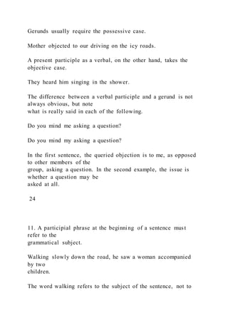 Gerunds usually require the possessive case.
Mother objected to our driving on the icy roads.
A present participle as a verbal, on the other hand, takes the
objective case.
They heard him singing in the shower.
The difference between a verbal participle and a gerund is not
always obvious, but note
what is really said in each of the following.
Do you mind me asking a question?
Do you mind my asking a question?
In the first sentence, the queried objection is to me, as opposed
to other members of the
group, asking a question. In the second example, the issue is
whether a question may be
asked at all.
24
11. A participial phrase at the beginning of a sentence must
refer to the
grammatical subject.
Walking slowly down the road, he saw a woman accompanied
by two
children.
The word walking refers to the subject of the sentence, not to
 