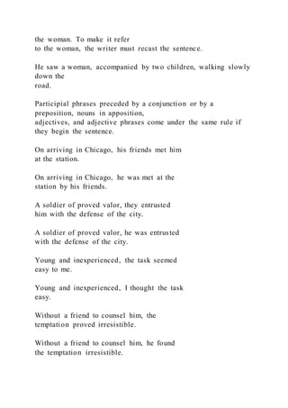 the woman. To make it refer
to the woman, the writer must recast the sentence.
He saw a woman, accompanied by two children, walking slowly
down the
road.
Participial phrases preceded by a conjunction or by a
preposition, nouns in apposition,
adjectives, and adjective phrases come under the same rule if
they begin the sentence.
On arriving in Chicago, his friends met him
at the station.
On arriving in Chicago, he was met at the
station by his friends.
A soldier of proved valor, they entrusted
him with the defense of the city.
A soldier of proved valor, he was entrusted
with the defense of the city.
Young and inexperienced, the task seemed
easy to me.
Young and inexperienced, I thought the task
easy.
Without a friend to counsel him, the
temptation proved irresistible.
Without a friend to counsel him, he found
the temptation irresistible.
 