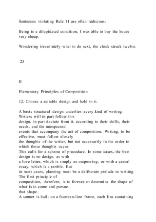 Sentences violating Rule 11 are often ludicrous:
Being in a dilapidated condition, I was able to buy the house
very cheap.
Wondering irresolutely what to do next, the clock struck twelve.
25
II
Elementary Principles of Composition
12. Choose a suitable design and hold to it.
A basic structural design underlies every kind of writing.
Writers will in part follow this
design, in part deviate from it, according to their skills, their
needs, and the unexpected
events that accompany the act of composition. Writing, to be
effective, must follow closely
the thoughts of the writer, but not necessarily in the order in
which those thoughts occur.
This calls for a scheme of procedure. In some cases, the best
design is no design, as with
a love letter, which is simply an outpouring, or with a casual
essay, which is a ramble. But
in most cases, planning must be a deliberate prelude to writing.
The first principle of
composition, therefore, is to foresee or determine the shape of
what is to come and pursue
that shape.
A sonnet is built on a fourteen-line frame, each line containing
 