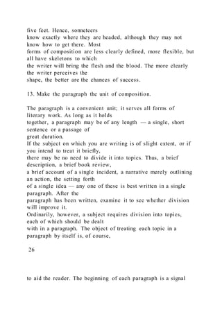 five feet. Hence, sonneteers
know exactly where they are headed, although they may not
know how to get there. Most
forms of composition are less clearly defined, more flexible, but
all have skeletons to which
the writer will bring the flesh and the blood. The more clearly
the writer perceives the
shape, the better are the chances of success.
13. Make the paragraph the unit of composition.
The paragraph is a convenient unit; it serves all forms of
literary work. As long as it holds
together, a paragraph may be of any length — a single, short
sentence or a passage of
great duration.
If the subject on which you are writing is of slight extent, or if
you intend to treat it briefly,
there may be no need to divide it into topics. Thus, a brief
description, a brief book review,
a brief account of a single incident, a narrative merely outlining
an action, the setting forth
of a single idea — any one of these is best written in a single
paragraph. After the
paragraph has been written, examine it to see whether division
will improve it.
Ordinarily, however, a subject requires division into topics,
each of which should be dealt
with in a paragraph. The object of treating each topic in a
paragraph by itself is, of course,
26
to aid the reader. The beginning of each paragraph is a signal
 