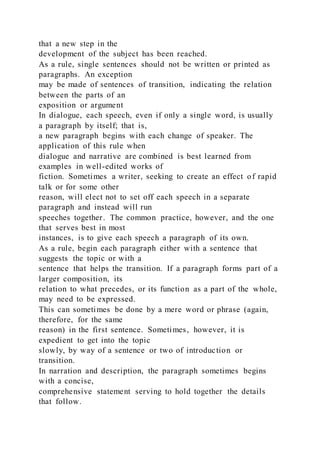 that a new step in the
development of the subject has been reached.
As a rule, single sentences should not be written or printed as
paragraphs. An exception
may be made of sentences of transition, indicating the relation
between the parts of an
exposition or argument
In dialogue, each speech, even if only a single word, is usually
a paragraph by itself; that is,
a new paragraph begins with each change of speaker. The
application of this rule when
dialogue and narrative are combined is best learned from
examples in well-edited works of
fiction. Sometimes a writer, seeking to create an effect of rapid
talk or for some other
reason, will elect not to set off each speech in a separate
paragraph and instead will run
speeches together. The common practice, however, and the one
that serves best in most
instances, is to give each speech a paragraph of its own.
As a rule, begin each paragraph either with a sentence that
suggests the topic or with a
sentence that helps the transition. If a paragraph forms part of a
larger composition, its
relation to what precedes, or its function as a part of the whole,
may need to be expressed.
This can sometimes be done by a mere word or phrase (again,
therefore, for the same
reason) in the first sentence. Sometimes, however, it is
expedient to get into the topic
slowly, by way of a sentence or two of introduction or
transition.
In narration and description, the paragraph sometimes begins
with a concise,
comprehensive statement serving to hold together the details
that follow.
 