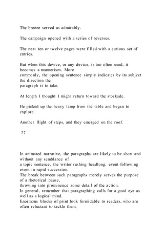 The breeze served us admirably.
The campaign opened with a series of reverses.
The next ten or twelve pages were filled with a curious set of
entries.
But when this device, or any device, is too often used, it
becomes a mannerism. More
commonly, the opening sentence simply indicates by its subject
the direction the
paragraph is to take.
At length I thought I might return toward the stockade.
He picked up the heavy lamp from the table and began to
explore.
Another flight of steps, and they emerged on the roof.
27
In animated narrative, the paragraphs are likely to be short and
without any semblance of
a topic sentence, the writer rushing headlong, event following
event in rapid succession.
The break between such paragraphs merely serves the purpose
of a rhetorical pause,
throwing into prominence some detail of the action.
In general, remember that paragraphing calls for a good eye as
well as a logical mind.
Enormous blocks of print look formidable to readers, who are
often reluctant to tackle them.
 