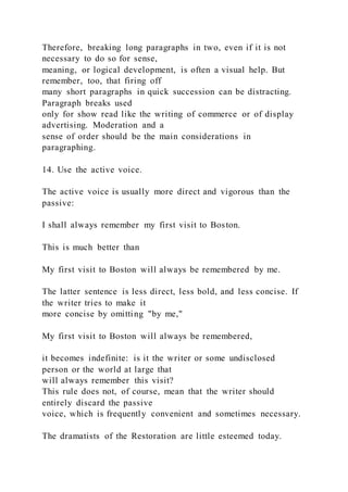 Therefore, breaking long paragraphs in two, even if it is not
necessary to do so for sense,
meaning, or logical development, is often a visual help. But
remember, too, that firing off
many short paragraphs in quick succession can be distracting.
Paragraph breaks used
only for show read like the writing of commerce or of display
advertising. Moderation and a
sense of order should be the main considerations in
paragraphing.
14. Use the active voice.
The active voice is usually more direct and vigorous than the
passive:
I shall always remember my first visit to Boston.
This is much better than
My first visit to Boston will always be remembered by me.
The latter sentence is less direct, less bold, and less concise. If
the writer tries to make it
more concise by omitting "by me,"
My first visit to Boston will always be remembered,
it becomes indefinite: is it the writer or some undisclosed
person or the world at large that
will always remember this visit?
This rule does not, of course, mean that the writer should
entirely discard the passive
voice, which is frequently convenient and sometimes necessary.
The dramatists of the Restoration are little esteemed today.
 
