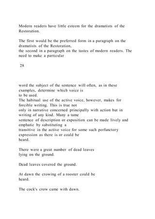 Modern readers have little esteem for the dramatists of the
Restoration.
The first would be the preferred form in a paragraph on the
dramatists of the Restoration,
the second in a paragraph on the tastes of modern readers. The
need to make a particular
28
word the subject of the sentence will often, as in these
examples, determine which voice is
to be used.
The habitual use of the active voice, however, makes for
forcible writing. This is true not
only in narrative concerned principally with action but in
writing of any kind. Many a tame
sentence of description or exposition can be made lively and
emphatic by substituting a
transitive in the active voice for some such perfunctory
expression as there is or could be
heard.
There were a great number of dead leaves
lying on the ground.
Dead leaves covered the ground.
At dawn the crowing of a rooster could be
heard.
The cock's crow came with dawn.
 