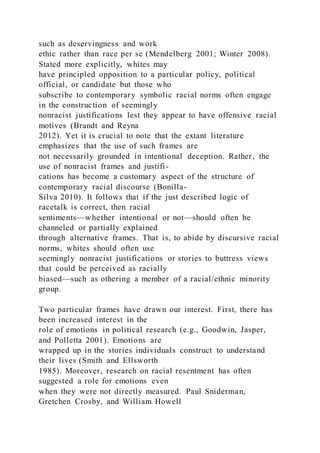 such as deservingness and work
ethic rather than race per se (Mendelberg 2001; Winter 2008).
Stated more explicitly, whites may
have principled opposition to a particular policy, political
official, or candidate but those who
subscribe to contemporary symbolic racial norms often engage
in the construction of seemingly
nonracist justifications lest they appear to have offensive racial
motives (Brandt and Reyna
2012). Yet it is crucial to note that the extant literature
emphasizes that the use of such frames are
not necessarily grounded in intentional deception. Rather, the
use of nonracist frames and justifi-
cations has become a customary aspect of the structure of
contemporary racial discourse (Bonilla-
Silva 2010). It follows that if the just described logic of
racetalk is correct, then racial
sentiments—whether intentional or not—should often be
channeled or partially explained
through alternative frames. That is, to abide by discursive racial
norms, whites should often use
seemingly nonracist justifications or stories to buttress views
that could be perceived as racially
biased—such as othering a member of a racial/ethnic minority
group.
Two particular frames have drawn our interest. First, there has
been increased interest in the
role of emotions in political research (e.g., Goodwin, Jasper,
and Polletta 2001). Emotions are
wrapped up in the stories individuals construct to understand
their lives (Smith and Ellsworth
1985). Moreover, research on racial resentment has often
suggested a role for emotions even
when they were not directly measured. Paul Sniderman,
Gretchen Crosby, and William Howell
 