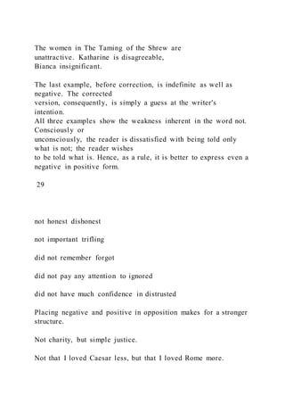The women in The Taming of the Shrew are
unattractive. Katharine is disagreeable,
Bianca insignificant.
The last example, before correction, is indefinite as well as
negative. The corrected
version, consequently, is simply a guess at the writer's
intention.
All three examples show the weakness inherent in the word not.
Consciously or
unconsciously, the reader is dissatisfied with being told only
what is not; the reader wishes
to be told what is. Hence, as a rule, it is better to express even a
negative in positive form.
29
not honest dishonest
not important trifling
did not remember forgot
did not pay any attention to ignored
did not have much confidence in distrusted
Placing negative and positive in opposition makes for a stronger
structure.
Not charity, but simple justice.
Not that I loved Caesar less, but that I loved Rome more.
 