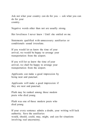 Ask not what your country can do for you — ask what you can
do for your
country.
Negative words other than not are usually strong.
Her loveliness I never knew / Until she smiled on me.
Statements qualified with unnecessary auxiliaries or
conditionals sound irresolute.
If you would let us know the time of your
arrival, we would be happy to arrange your
transportation from the airport.
If you will let us know the time of your
arrival, we shall be happy to arrange your
transportation from the airport.
Applicants can make a good impression by
being neat and punctual.
Applicants will make a good impression if
they are neat and punctual.
Plath may be ranked among those modem
poets who died young.
Plath was one of those modern poets who
died young.
If your every sentence admits a doubt, your writing will lack
authority. Save the auxiliaries
would, should, could, may, might, and can for situations
involving real uncertainty.
 