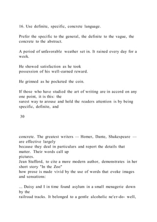 16. Use definite, specific, concrete language.
Prefer the specific to the general, the definite to the vague, the
concrete to the abstract.
A period of unfavorable weather set in. It rained every day for a
week.
He showed satisfaction as he took
possession of his well-earned reward.
He grinned as he pocketed the coin.
If those who have studied the art of writing are in accord on any
one point, it is this: the
surest way to arouse and hold the readers attention is by being
specific, definite, and
30
concrete. The greatest writers — Homer, Dante, Shakespeare —
are effective largely
because they deal in particulars and report the details that
matter. Their words call up
pictures.
Jean Stafford, to cite a more modern author, demonstrates in her
short story "In the Zoo"
how prose is made vivid by the use of words that evoke images
and sensations:
... Daisy and I in time found asylum in a small menagerie down
by the
railroad tracks. It belonged to a gentle alcoholic ne'er-do- well,
 