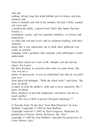 who did
nothing all day long but drink bathtub gin in rickeys and play
solitaire and
smile to himself and talk to his animals. He had a little, stunted
red vixen and
a deodorized skunk, a parrot from Tahiti that spoke Parisian
French, a
woebegone coyote, and two capuchin monkeys, so serious and
humanized,
so small and sad and sweet, and so religious-looking with their
tonsured
heads that it was impossible not to think their gibberish was
really an ordered
language with a grammar that someday some philologist would
understand.
Gran knew about our visits to Mr. Murphy and she did not
object, for it gave
her keen pleasure to excoriate him when we came home. His
vice was not a
matter of guesswork; it was an established fact that he was hal f-
seas over
from dawn till midnight. "With the black Irish," said Gran, "the
taste for drink
is taken in with the mother's milk and is never mastered. Oh, I
know all about
those promises to join the temperance movement and not to
touch another
drop. The way to Hell is paved with good intentions."*
(* Excerpt from "In the Zoo" from Bad Characters by Jean
Stafford. Copyright © 1964 by Jean Stafford.
Copyright renewed © 1992 by Nora Cosgrove. Reprinted by
permission of Farrar, Straus & Giroux, Inc. Also
copyright © 1969 by Jean Stafford; reprinted by permission of
Curtis Brown, Ltd.)
 