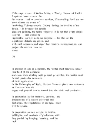 If the experiences of Walter Mitty, of Molly Bloom, of Rabbit
Angstrom have seemed for
the moment real to countless readers, if in reading Faulkner we
have almost the sense of
inhabiting Yoknapatawpha County during the decline of the
South, it is because the details
used are definite, the terms concrete. It is not that every detail
is given — that would be
impossible, as well as to no purpose — but that all the
significant details are given, and
with such accuracy and vigor that readers, in imagination, can
project themselves into the
scene.
31
In exposition and in argument, the writer must likewise never
lose hold of the concrete;
and even when dealing with general principles, the writer must
furnish particular instances
of their application.
In his Philosophy of Style, Herbert Spencer gives two sentences
to illustrate how the
vague and general can be turned into the vivid and particular:
In proportion as the manners, customs, and
amusements of a nation are cruel and
barbarous, the regulations of its penal code
will be severe.
In proportion as men delight in battles,
bullfights, and combats of gladiators, will
they punish by hanging, burning, and the
rack.
 