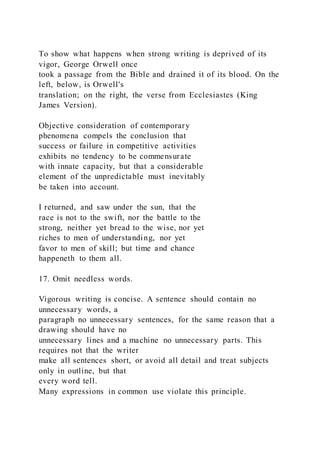 To show what happens when strong writing is deprived of its
vigor, George Orwell once
took a passage from the Bible and drained it of its blood. On the
left, below, is Orwell's
translation; on the right, the verse from Ecclesiastes (King
James Version).
Objective consideration of contemporary
phenomena compels the conclusion that
success or failure in competitive activities
exhibits no tendency to be commensurate
with innate capacity, but that a considerable
element of the unpredictable must inevitably
be taken into account.
I returned, and saw under the sun, that the
race is not to the swift, nor the battle to the
strong, neither yet bread to the wise, nor yet
riches to men of understanding, nor yet
favor to men of skill; but time and chance
happeneth to them all.
17. Omit needless words.
Vigorous writing is concise. A sentence should contain no
unnecessary words, a
paragraph no unnecessary sentences, for the same reason that a
drawing should have no
unnecessary lines and a machine no unnecessary parts. This
requires not that the writer
make all sentences short, or avoid all detail and treat subjects
only in outline, but that
every word tell.
Many expressions in common use violate this principle.
 
